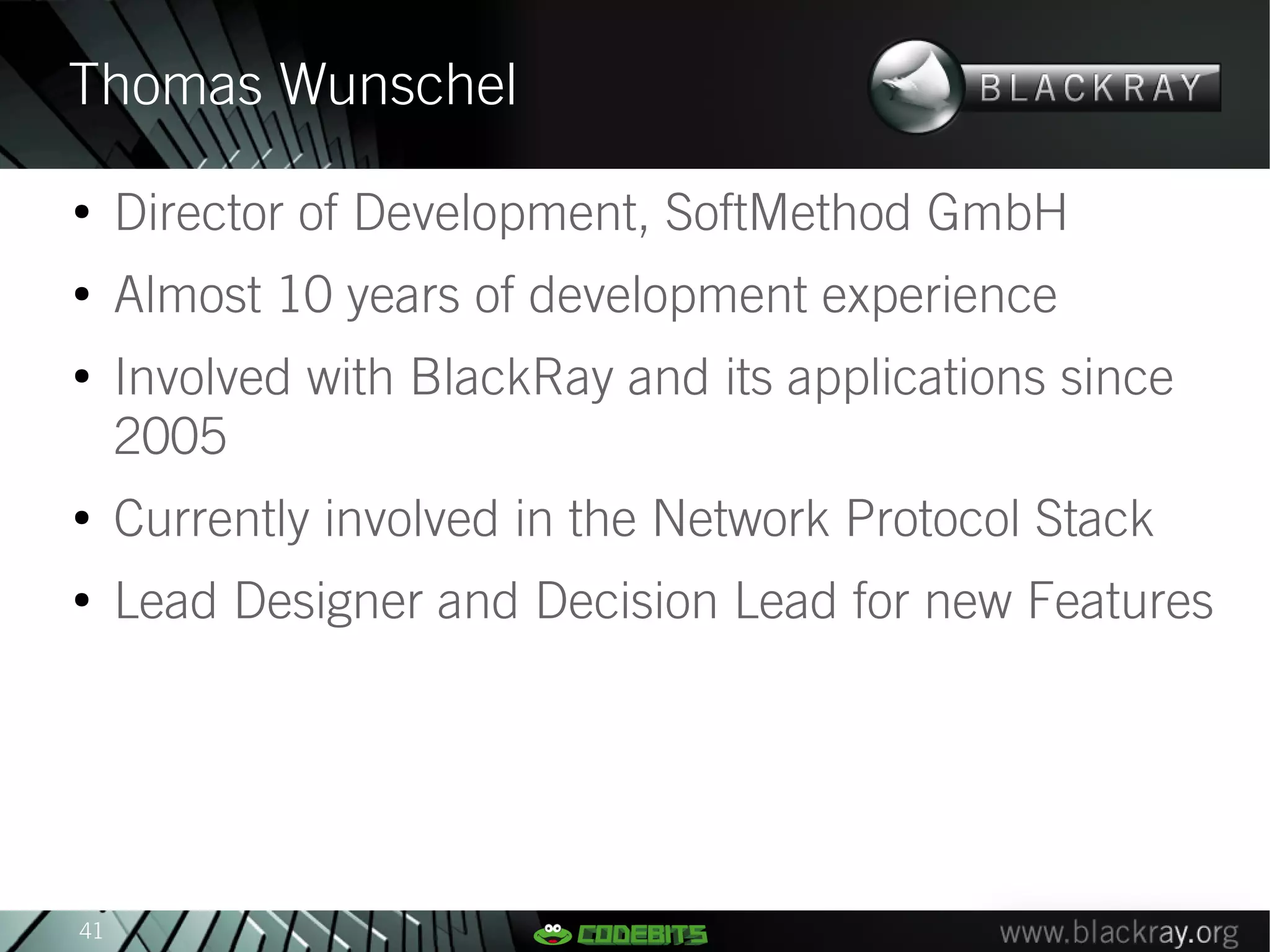 Thomas Wunschel
●
     Director of Development, SoftMethod GmbH
●
     Almost 10 years of development experience
●
     Involved with BlackRay and its applications since
     2005
●
     Currently involved in the Network Protocol Stack
●
     Lead Designer and Decision Lead for new Features




41
 