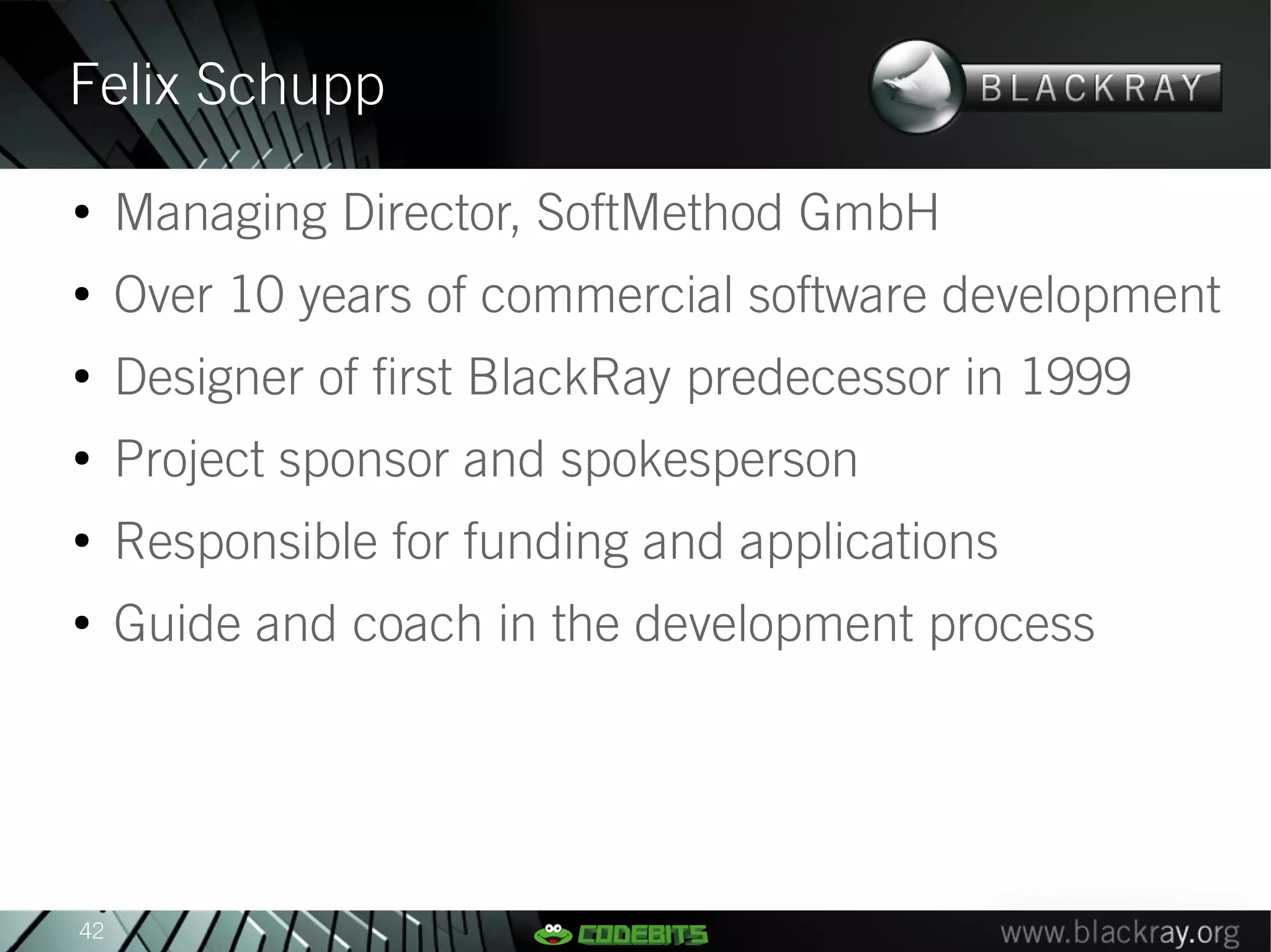 Felix Schupp
●
     Managing Director, SoftMethod GmbH
●
     Over 10 years of commercial software development
●
     Designer of first BlackRay predecessor in 1999
●
     Project sponsor and spokesperson
●
     Responsible for funding and applications
●
     Guide and coach in the development process




42
 