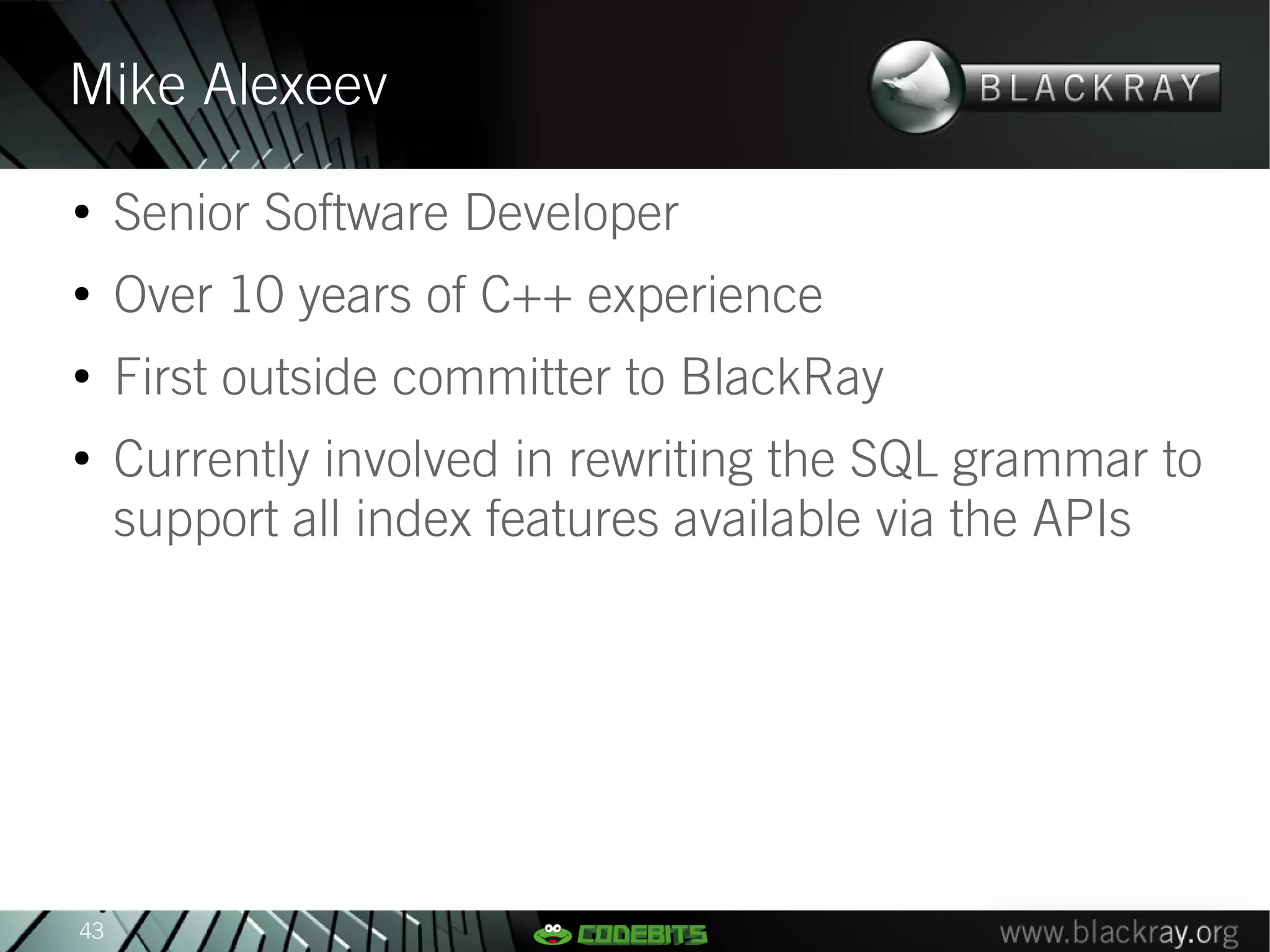 Mike Alexeev
●
     Senior Software Developer
●
     Over 10 years of C++ experience
●
     First outside committer to BlackRay
●
     Currently involved in rewriting the SQL grammar to
     support all index features available via the APIs




43
 