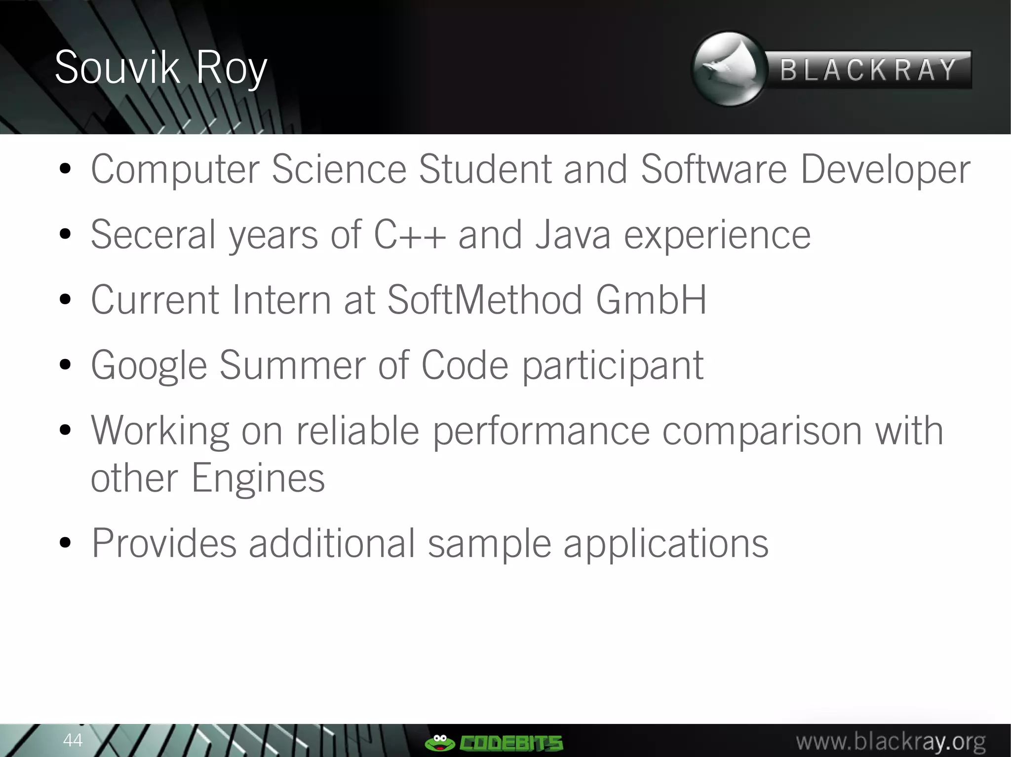 Souvik Roy
●
     Computer Science Student and Software Developer
●
     Seceral years of C++ and Java experience
●
     Current Intern at SoftMethod GmbH
●
     Google Summer of Code participant
●
     Working on reliable performance comparison with
     other Engines
●
     Provides additional sample applications



44
 