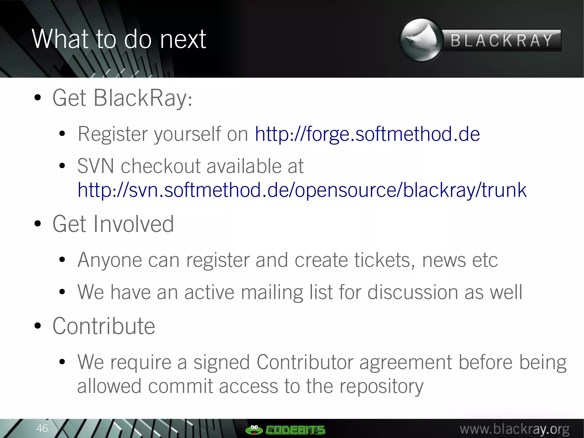 What to do next
●
     Get BlackRay:
     ●
         Register yourself on http://forge.softmethod.de
     ●
         SVN checkout available at
         http://svn.softmethod.de/opensource/blackray/trunk
●
     Get Involved
     ●
         Anyone can register and create tickets, news etc
     ●
         We have an active mailing list for discussion as well
●
     Contribute
     ●
         We require a signed Contributor agreement before being
         allowed commit access to the repository
46
 