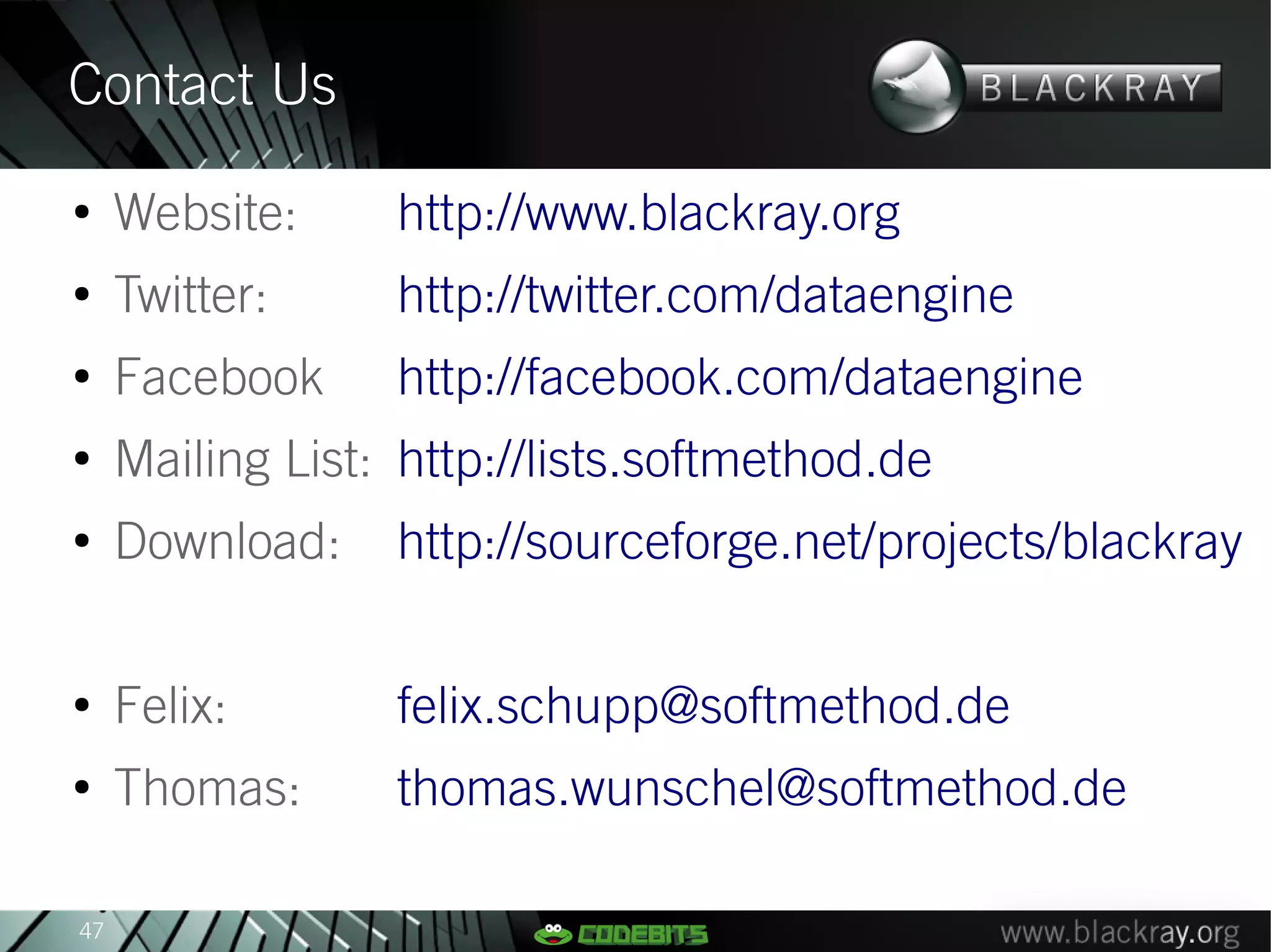 Contact Us
●
     Website:     http://www.blackray.org
●
     Twitter:     http://twitter.com/dataengine
●
     Facebook     http://facebook.com/dataengine
●
     Mailing List: http://lists.softmethod.de
●
     Download:    http://sourceforge.net/projects/blackray

●
     Felix:       felix.schupp@softmethod.de
●
     Thomas:      thomas.wunschel@softmethod.de

47
 