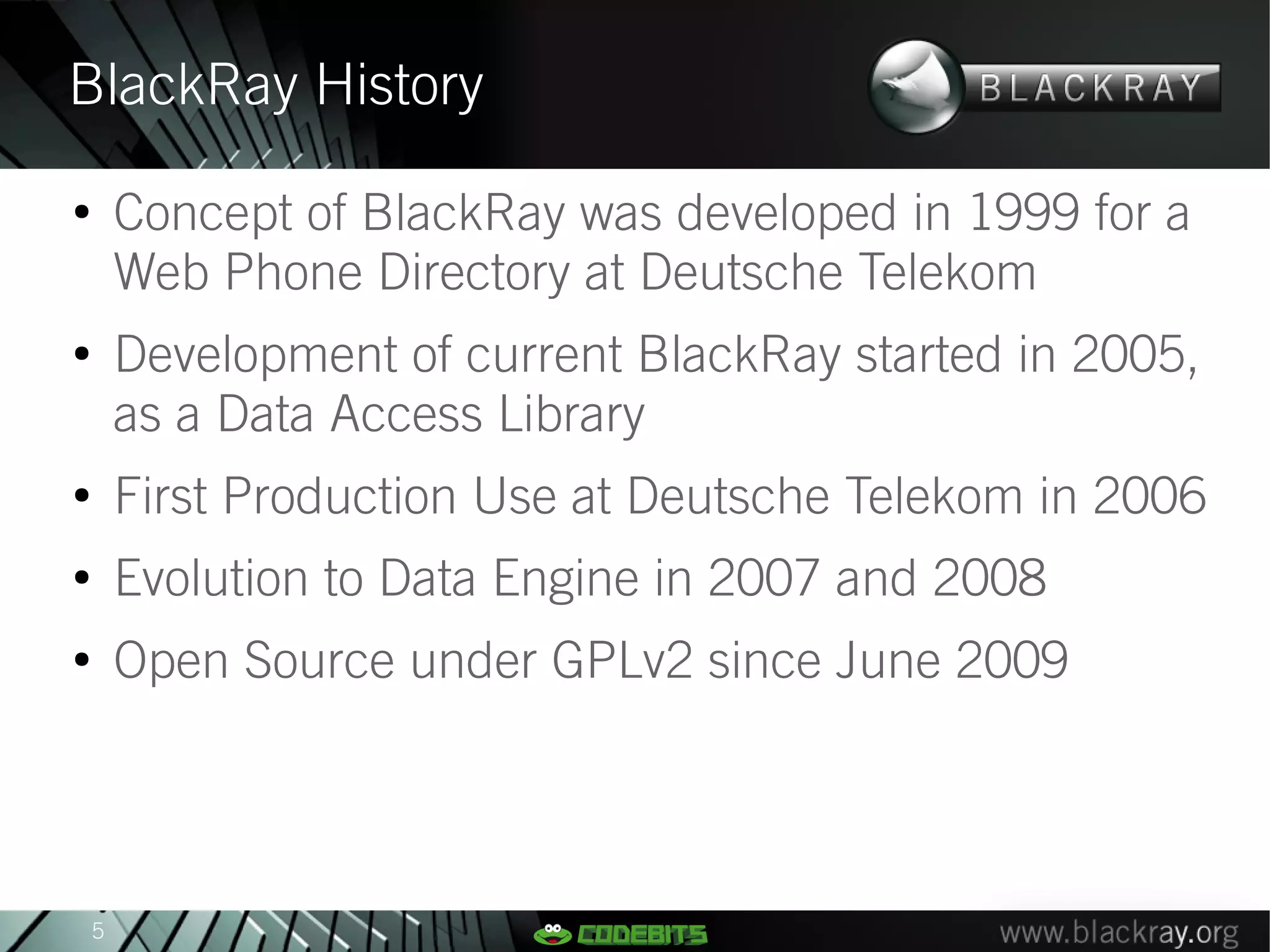 BlackRay History
●
        Concept of BlackRay was developed in 1999 for a
        Web Phone Directory at Deutsche Telekom
●
        Development of current BlackRay started in 2005,
        as a Data Access Library
●
        First Production Use at Deutsche Telekom in 2006
●
        Evolution to Data Engine in 2007 and 2008
●
        Open Source under GPLv2 since June 2009




    5
 