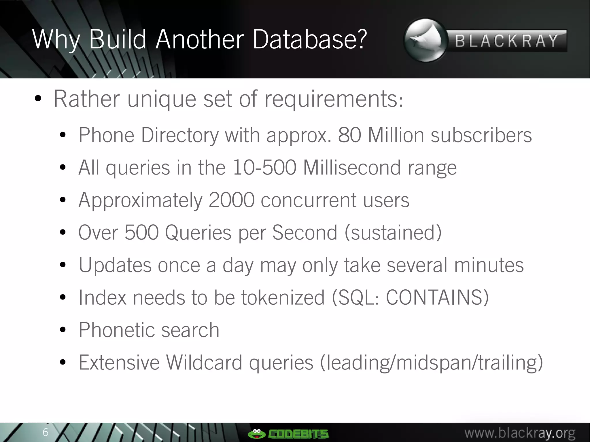 Why Build Another Database?
●
        Rather unique set of requirements:
        ●
            Phone Directory with approx. 80 Million subscribers
        ●
            All queries in the 10-500 Millisecond range
        ●
            Approximately 2000 concurrent users
        ●
            Over 500 Queries per Second (sustained)
        ●
            Updates once a day may only take several minutes
        ●
            Index needs to be tokenized (SQL: CONTAINS)
        ●
            Phonetic search
        ●
            Extensive Wildcard queries (leading/midspan/trailing)


    6
 