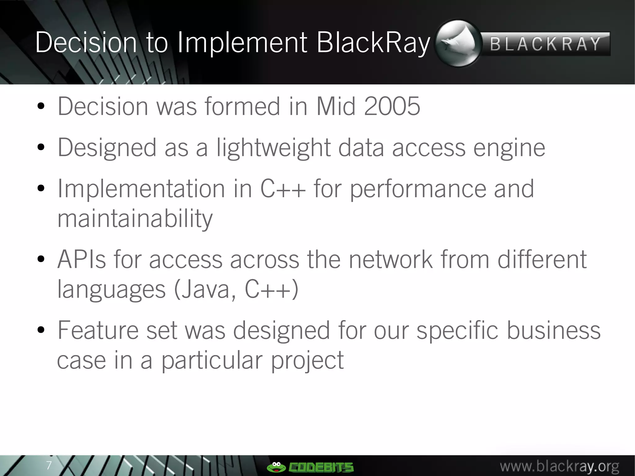 Decision to Implement BlackRay
●
        Decision was formed in Mid 2005
●
        Designed as a lightweight data access engine
●
        Implementation in C++ for performance and
        maintainability
●
        APIs for access across the network from different
        languages (Java, C++)
●
        Feature set was designed for our specific business
        case in a particular project


    7
 