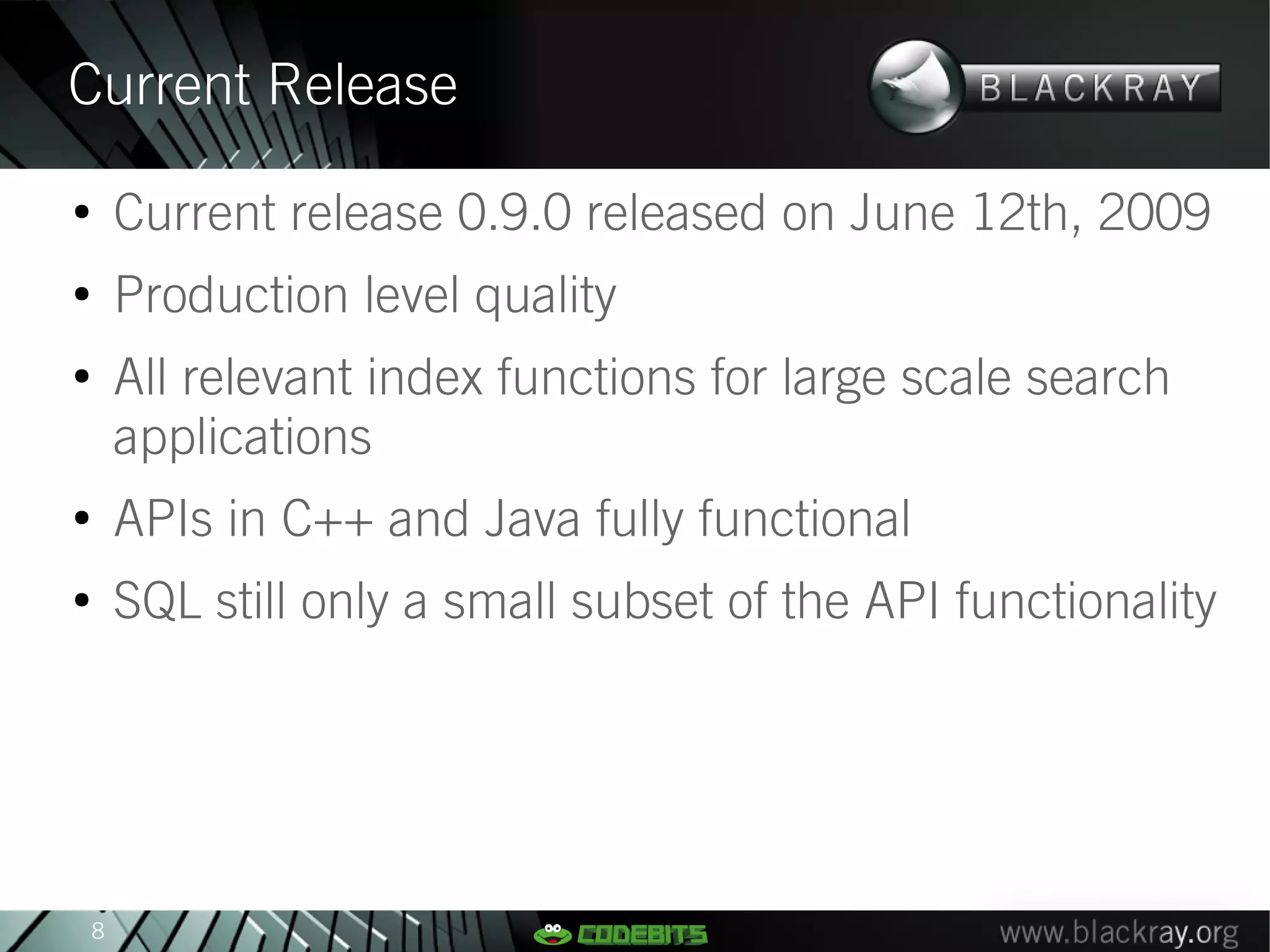 Current Release
●
        Current release 0.9.0 released on June 12th, 2009
●
        Production level quality
●
        All relevant index functions for large scale search
        applications
●
        APIs in C++ and Java fully functional
●
        SQL still only a small subset of the API functionality




    8
 
