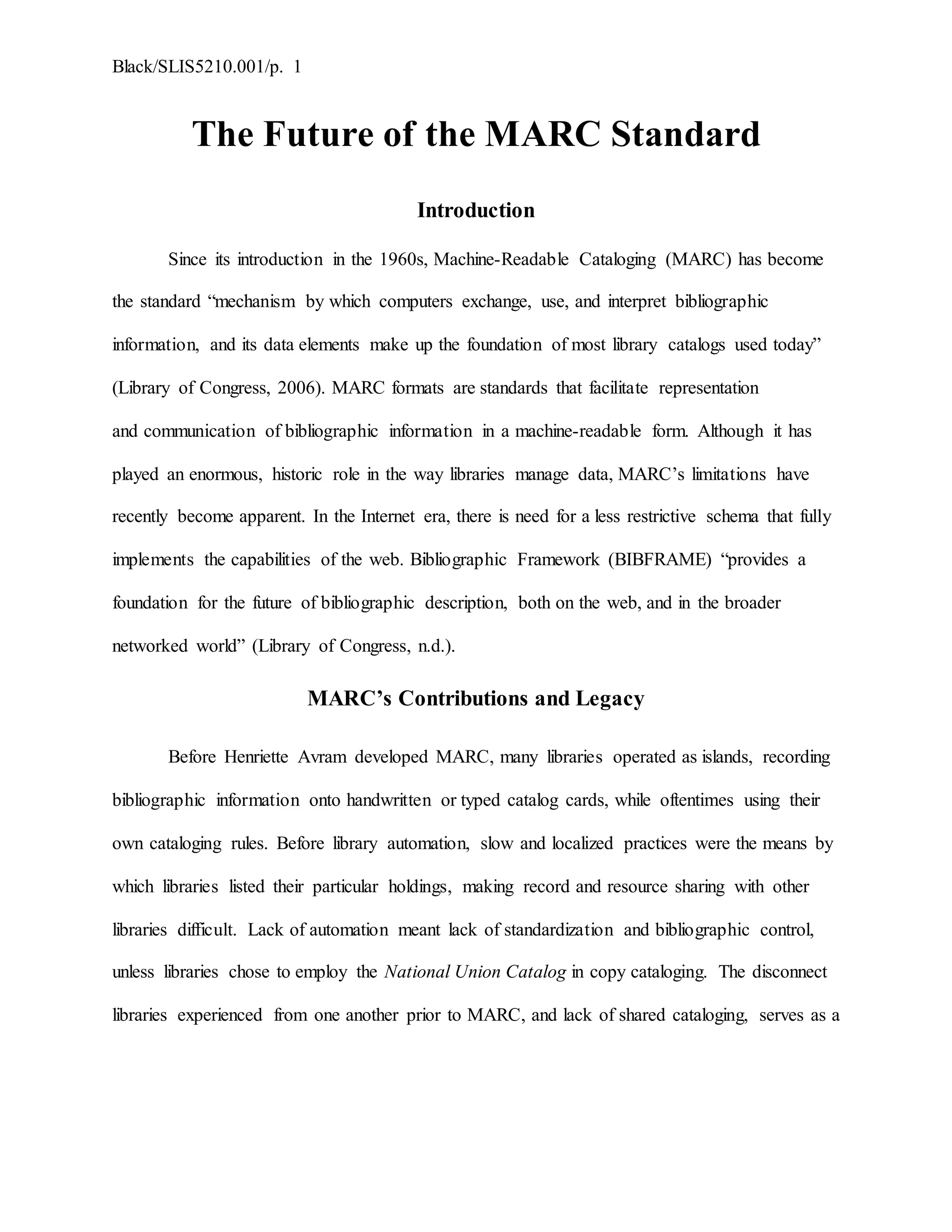 Black/SLIS5210.001/p. 1
The Future of the MARC Standard
Introduction
Since its introduction in the 1960s, Machine-Readable Cataloging (MARC) has become
the standard “mechanism by which computers exchange, use, and interpret bibliographic
information, and its data elements make up the foundation of most library catalogs used today”
(Library of Congress, 2006). MARC formats are standards that facilitate representation
and communication of bibliographic information in a machine-readable form. Although it has
played an enormous, historic role in the way libraries manage data, MARC’s limitations have
recently become apparent. In the Internet era, there is need for a less restrictive schema that fully
implements the capabilities of the web. Bibliographic Framework (BIBFRAME) “provides a
foundation for the future of bibliographic description, both on the web, and in the broader
networked world” (Library of Congress, n.d.).
MARC’s Contributions and Legacy
Before Henriette Avram developed MARC, many libraries operated as islands, recording
bibliographic information onto handwritten or typed catalog cards, while oftentimes using their
own cataloging rules. Before library automation, slow and localized practices were the means by
which libraries listed their particular holdings, making record and resource sharing with other
libraries difficult. Lack of automation meant lack of standardization and bibliographic control,
unless libraries chose to employ the National Union Catalog in copy cataloging. The disconnect
libraries experienced from one another prior to MARC, and lack of shared cataloging, serves as a
 
