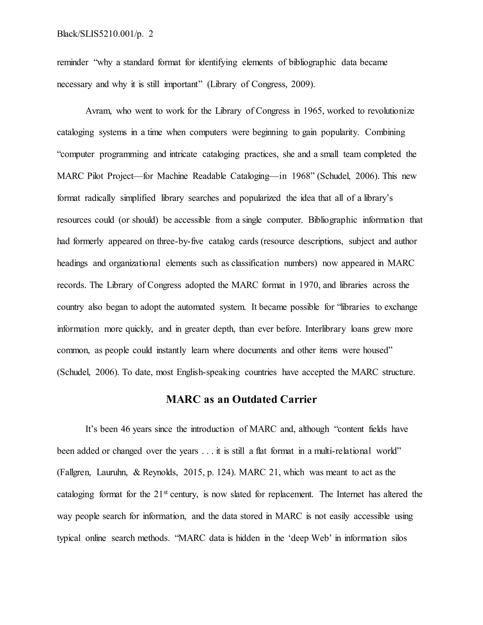 Black/SLIS5210.001/p. 2
reminder “why a standard format for identifying elements of bibliographic data became
necessary and why it is still important” (Library of Congress, 2009).
Avram, who went to work for the Library of Congress in 1965, worked to revolutionize
cataloging systems in a time when computers were beginning to gain popularity. Combining
“computer programming and intricate cataloging practices, she and a small team completed the
MARC Pilot Project—for Machine Readable Cataloging—in 1968” (Schudel, 2006). This new
format radically simplified library searches and popularized the idea that all of a library’s
resources could (or should) be accessible from a single computer. Bibliographic information that
had formerly appeared on three-by-five catalog cards (resource descriptions, subject and author
headings and organizational elements such as classification numbers) now appeared in MARC
records. The Library of Congress adopted the MARC format in 1970, and libraries across the
country also began to adopt the automated system. It became possible for “libraries to exchange
information more quickly, and in greater depth, than ever before. Interlibrary loans grew more
common, as people could instantly learn where documents and other items were housed”
(Schudel, 2006). To date, most English-speaking countries have accepted the MARC structure.
MARC as an Outdated Carrier
It’s been 46 years since the introduction of MARC and, although “content fields have
been added or changed over the years . . . it is still a flat format in a multi-relational world”
(Fallgren, Lauruhn, & Reynolds, 2015, p. 124). MARC 21, which was meant to act as the
cataloging format for the 21st century, is now slated for replacement. The Internet has altered the
way people search for information, and the data stored in MARC is not easily accessible using
typical online search methods. “MARC data is hidden in the ‘deep Web’ in information silos
 