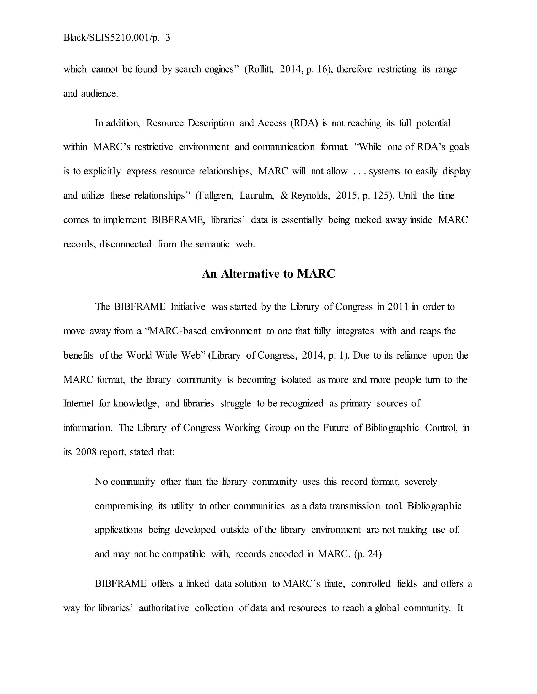 Black/SLIS5210.001/p. 3
which cannot be found by search engines” (Rollitt, 2014, p. 16), therefore restricting its range
and audience.
In addition, Resource Description and Access (RDA) is not reaching its full potential
within MARC’s restrictive environment and communication format. “While one of RDA’s goals
is to explicitly express resource relationships, MARC will not allow . . . systems to easily display
and utilize these relationships” (Fallgren, Lauruhn, & Reynolds, 2015, p. 125). Until the time
comes to implement BIBFRAME, libraries’ data is essentially being tucked away inside MARC
records, disconnected from the semantic web.
An Alternative to MARC
The BIBFRAME Initiative was started by the Library of Congress in 2011 in order to
move away from a “MARC-based environment to one that fully integrates with and reaps the
benefits of the World Wide Web” (Library of Congress, 2014, p. 1). Due to its reliance upon the
MARC format, the library community is becoming isolated as more and more people turn to the
Internet for knowledge, and libraries struggle to be recognized as primary sources of
information. The Library of Congress Working Group on the Future of Bibliographic Control, in
its 2008 report, stated that:
No community other than the library community uses this record format, severely
compromising its utility to other communities as a data transmission tool. Bibliographic
applications being developed outside of the library environment are not making use of,
and may not be compatible with, records encoded in MARC. (p. 24)
BIBFRAME offers a linked data solution to MARC’s finite, controlled fields and offers a
way for libraries’ authoritative collection of data and resources to reach a global community. It
 