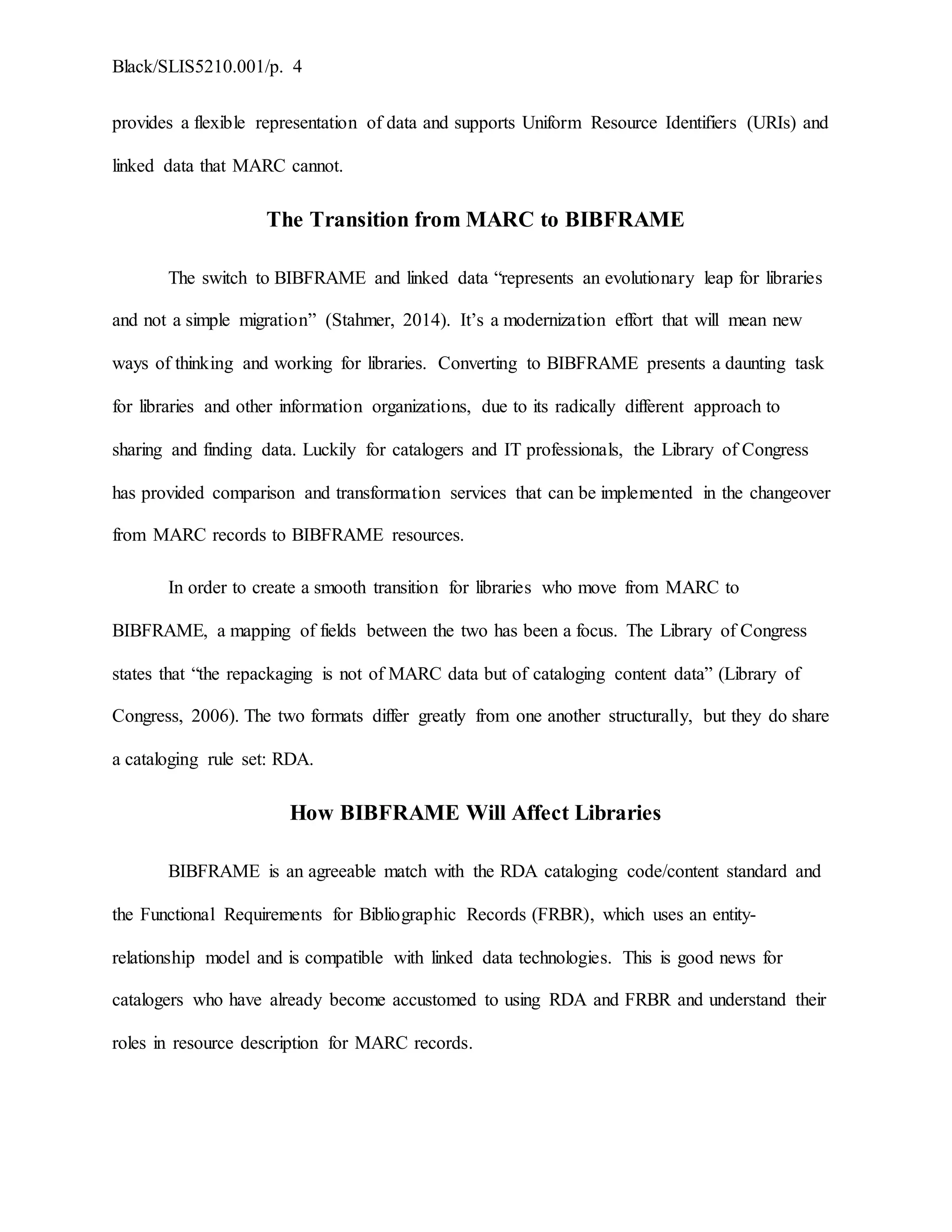 Black/SLIS5210.001/p. 4
provides a flexible representation of data and supports Uniform Resource Identifiers (URIs) and
linked data that MARC cannot.
The Transition from MARC to BIBFRAME
The switch to BIBFRAME and linked data “represents an evolutionary leap for libraries
and not a simple migration” (Stahmer, 2014). It’s a modernization effort that will mean new
ways of thinking and working for libraries. Converting to BIBFRAME presents a daunting task
for libraries and other information organizations, due to its radically different approach to
sharing and finding data. Luckily for catalogers and IT professionals, the Library of Congress
has provided comparison and transformation services that can be implemented in the changeover
from MARC records to BIBFRAME resources.
In order to create a smooth transition for libraries who move from MARC to
BIBFRAME, a mapping of fields between the two has been a focus. The Library of Congress
states that “the repackaging is not of MARC data but of cataloging content data” (Library of
Congress, 2006). The two formats differ greatly from one another structurally, but they do share
a cataloging rule set: RDA.
How BIBFRAME Will Affect Libraries
BIBFRAME is an agreeable match with the RDA cataloging code/content standard and
the Functional Requirements for Bibliographic Records (FRBR), which uses an entity-
relationship model and is compatible with linked data technologies. This is good news for
catalogers who have already become accustomed to using RDA and FRBR and understand their
roles in resource description for MARC records.
 