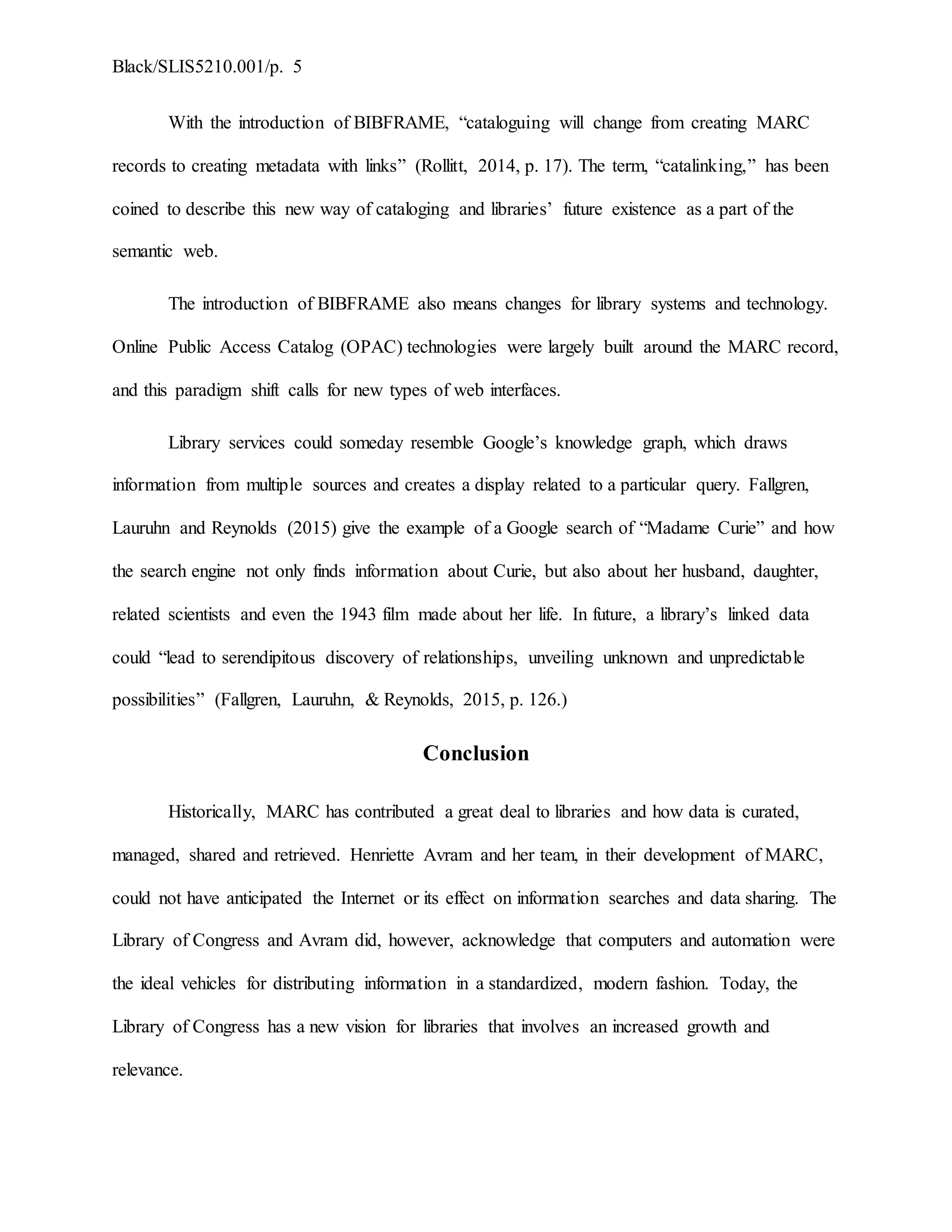 Black/SLIS5210.001/p. 5
With the introduction of BIBFRAME, “cataloguing will change from creating MARC
records to creating metadata with links” (Rollitt, 2014, p. 17). The term, “catalinking,” has been
coined to describe this new way of cataloging and libraries’ future existence as a part of the
semantic web.
The introduction of BIBFRAME also means changes for library systems and technology.
Online Public Access Catalog (OPAC) technologies were largely built around the MARC record,
and this paradigm shift calls for new types of web interfaces.
Library services could someday resemble Google’s knowledge graph, which draws
information from multiple sources and creates a display related to a particular query. Fallgren,
Lauruhn and Reynolds (2015) give the example of a Google search of “Madame Curie” and how
the search engine not only finds information about Curie, but also about her husband, daughter,
related scientists and even the 1943 film made about her life. In future, a library’s linked data
could “lead to serendipitous discovery of relationships, unveiling unknown and unpredictable
possibilities” (Fallgren, Lauruhn, & Reynolds, 2015, p. 126.)
Conclusion
Historically, MARC has contributed a great deal to libraries and how data is curated,
managed, shared and retrieved. Henriette Avram and her team, in their development of MARC,
could not have anticipated the Internet or its effect on information searches and data sharing. The
Library of Congress and Avram did, however, acknowledge that computers and automation were
the ideal vehicles for distributing information in a standardized, modern fashion. Today, the
Library of Congress has a new vision for libraries that involves an increased growth and
relevance.
 
