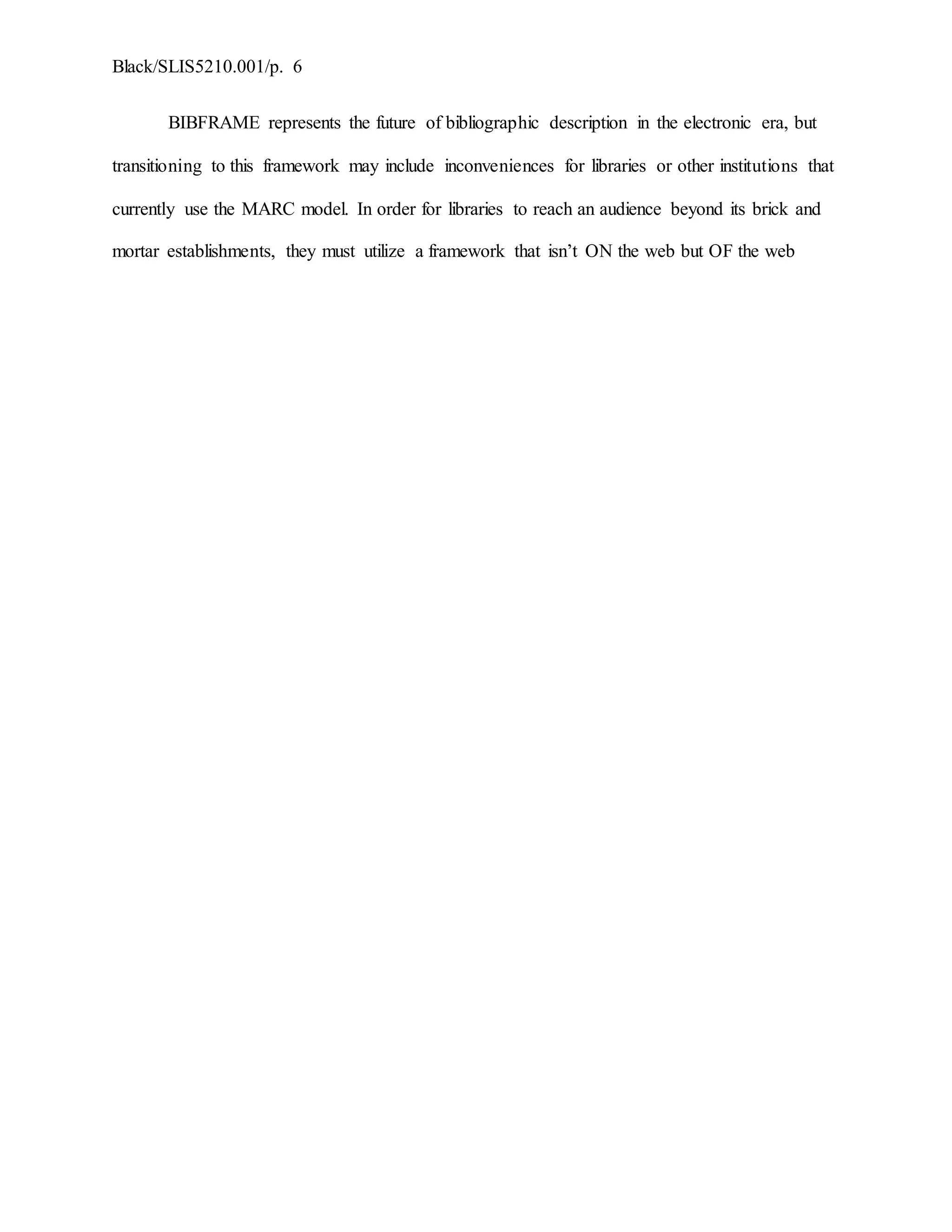 Black/SLIS5210.001/p. 6
BIBFRAME represents the future of bibliographic description in the electronic era, but
transitioning to this framework may include inconveniences for libraries or other institutions that
currently use the MARC model. In order for libraries to reach an audience beyond its brick and
mortar establishments, they must utilize a framework that isn’t ON the web but OF the web
 