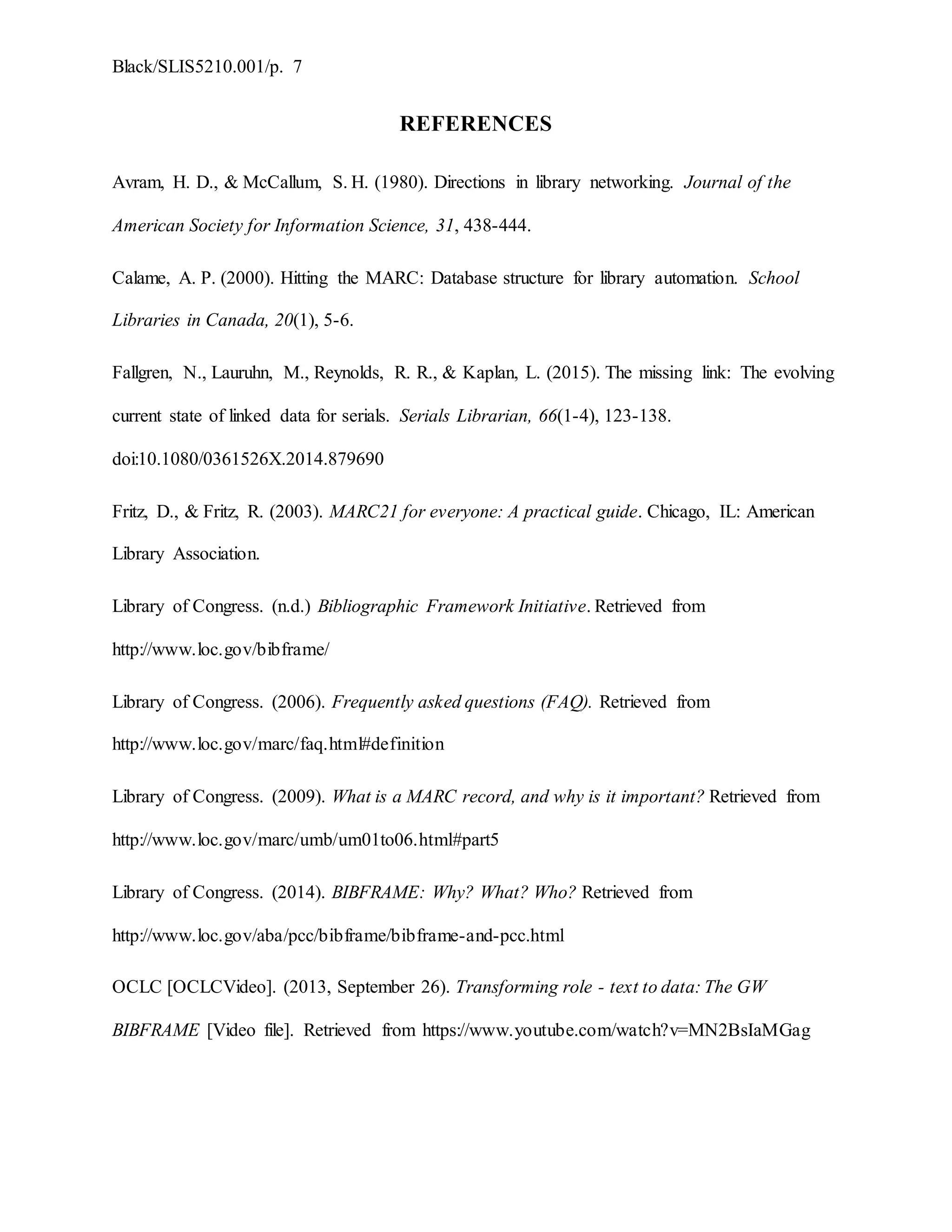 Black/SLIS5210.001/p. 7
REFERENCES
Avram, H. D., & McCallum, S. H. (1980). Directions in library networking. Journal of the
American Society for Information Science, 31, 438-444.
Calame, A. P. (2000). Hitting the MARC: Database structure for library automation. School
Libraries in Canada, 20(1), 5-6.
Fallgren, N., Lauruhn, M., Reynolds, R. R., & Kaplan, L. (2015). The missing link: The evolving
current state of linked data for serials. Serials Librarian, 66(1-4), 123-138.
doi:10.1080/0361526X.2014.879690
Fritz, D., & Fritz, R. (2003). MARC21 for everyone: A practical guide. Chicago, IL: American
Library Association.
Library of Congress. (n.d.) Bibliographic Framework Initiative. Retrieved from
http://www.loc.gov/bibframe/
Library of Congress. (2006). Frequently asked questions (FAQ). Retrieved from
http://www.loc.gov/marc/faq.html#definition
Library of Congress. (2009). What is a MARC record, and why is it important? Retrieved from
http://www.loc.gov/marc/umb/um01to06.html#part5
Library of Congress. (2014). BIBFRAME: Why? What? Who? Retrieved from
http://www.loc.gov/aba/pcc/bibframe/bibframe-and-pcc.html
OCLC [OCLCVideo]. (2013, September 26). Transforming role - text to data: The GW
BIBFRAME [Video file]. Retrieved from https://www.youtube.com/watch?v=MN2BsIaMGag
 