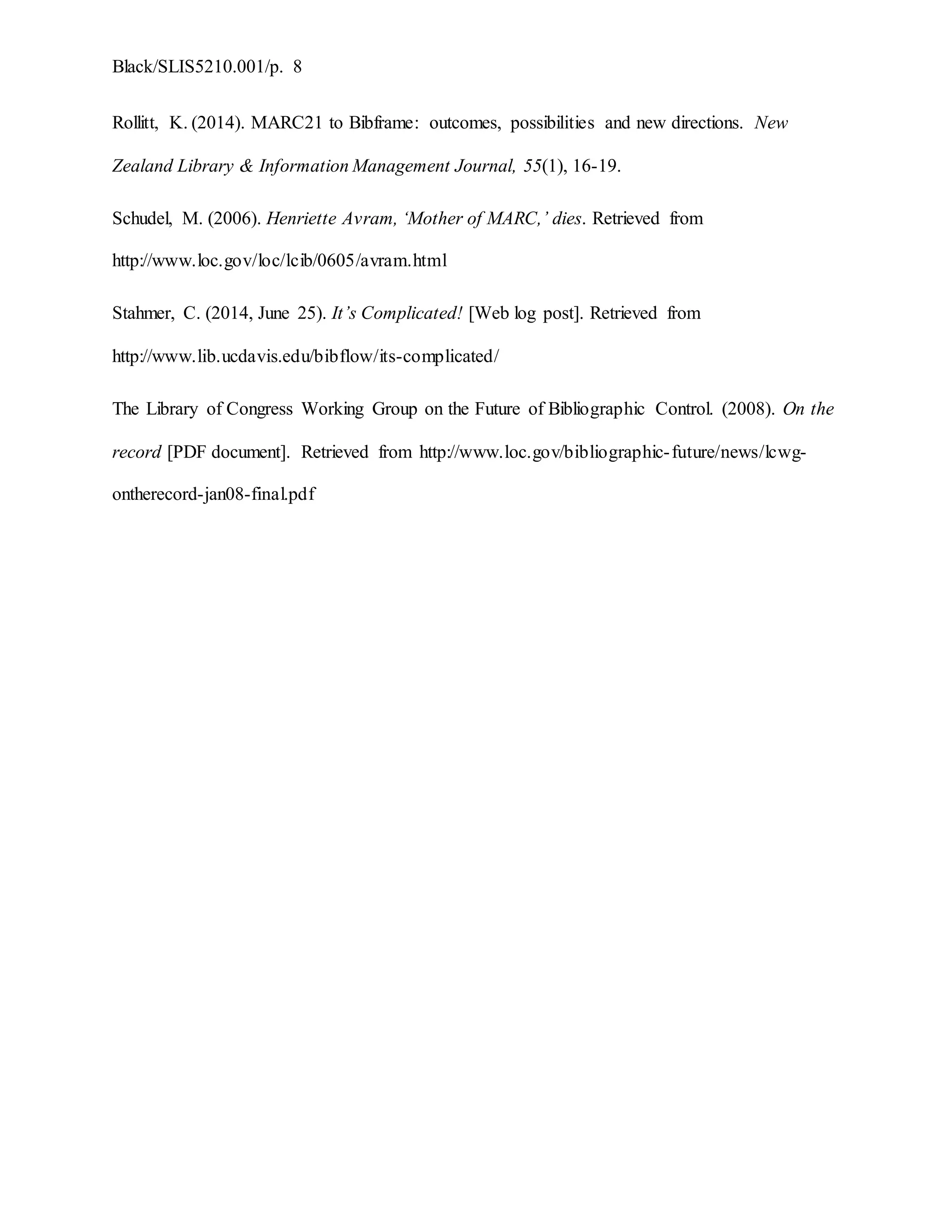 Black/SLIS5210.001/p. 8
Rollitt, K. (2014). MARC21 to Bibframe: outcomes, possibilities and new directions. New
Zealand Library & Information Management Journal, 55(1), 16-19.
Schudel, M. (2006). Henriette Avram, ‘Mother of MARC,’ dies. Retrieved from
http://www.loc.gov/loc/lcib/0605/avram.html
Stahmer, C. (2014, June 25). It’s Complicated! [Web log post]. Retrieved from
http://www.lib.ucdavis.edu/bibflow/its-complicated/
The Library of Congress Working Group on the Future of Bibliographic Control. (2008). On the
record [PDF document]. Retrieved from http://www.loc.gov/bibliographic-future/news/lcwg-
ontherecord-jan08-final.pdf
 