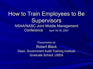 How to Train Employees to Be
Supervisors
NSAA/NASC Joint Middle Management
Conference
April 16-18, 2007
Presentation by

Robert Black
Dean, Government Audit Training Institute
Graduate School, USDA

 