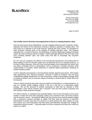 April 10, 2015
Text of letter sent to Chairmen encouraging them to focus on creating long-term value
Over the past several years at BlackRock, we have engaged extensively with companies, clients,
regulators and others on the importance of taking a long-term approach to creating value. We
have done so in response to the acute pressure, growing with every quarter, for companies to
meet short-term financial goals at the expense of building long-term value. This pressure
originates from a number of sources—the proliferation of activist shareholders seeking immediate
returns, the ever-increasing velocity of capital, a media landscape defined by the 24/7 news cycle
and a shrinking attention span, and public policy that fails to encourage truly long-term
investment.
As I am sure you recognize, the effects of the short-termist phenomenon are troubling both to
those seeking to save for long-term goals such as retirement and for our broader economy. In
the face of these pressures, more and more corporate leaders have responded with actions that
can deliver immediate returns to shareholders, such as buybacks or dividend increases, while
underinvesting in innovation, skilled workforces or essential capital expenditures necessary to
sustain long-term growth.
In 2014, dividends and buybacks in most developed markets reached record levels. With interest
rates approaching zero, returning excessive amounts of capital to investors—who will enjoy
comparatively meager benefits from it in this environment—sends a discouraging message about
a company’s ability to use its resources wisely and develop a coherent plan to create value over
the long term.
There is nothing inherently wrong with returning capital to shareholders in a measured fashion, as
part of a broader growth strategy—indeed, it can be a vital part of a responsible capital
strategy. Nor are the demands of activists necessarily at odds with the interests of other
shareholders; some activist investors take a long-term view and have pushed companies and
their boards to make productive changes.
It is critical, however, to understand that corporate leaders’ duty of care and loyalty is not to every
investor or trader who owns their companies’ shares at any moment in time, but to the company
and its long-term owners. Successfully fulfilling that duty requires that corporate leaders engage
with a company’s long-term providers of capital; that they resist the pressure of short-term
shareholders to extract value from the company if it would compromise value creation for long-
term owners; and, most importantly, that they clearly and effectively articulate their strategy for
sustainable long-term growth. Corporate leaders and their companies who follow this model can
expect our support.
Laurence D. Fink
Chairman and
Chief Executive Officer
55 East 52nd Street
New York, NY 10055
Tel 212-810-5300
www.blackrock.com
 