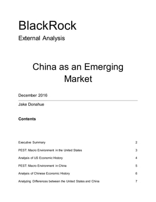 BlackRock
External Analysis
China as an Emerging
Market
December 2016
Jake Donahue
Contents
Executive Summary 2
PEST: Macro Environment in the United States 3
Analysis of US Economic History 4
PEST: Macro Environment in China 5
Analysis of Chinese Economic History 6
Analyzing Differences between the United States and China 7
 