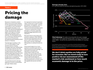 5
5 2022 midyear outlook
5 2023 outlook
FOR PUBLIC DISTRIBUTION IN THE U.S., CANADA, LATIN AMERICA, HONG KONG, SINGAPORE AND AUSTRALIA.
FOR INSTITUTIONAL, PROFESSIONAL, QUALIFIED INVESTORS AND QUALIFIED CLIENTS IN OTHER PERMITTED COUNTRIES.
Theme 1
Damage already clear
Pricing the
damage
Recession is foretold as central
banks race to try to tame inflation.
It’s the opposite of past recessions:
Loose policy is not on the way to
help support risk assets, in our
view. That’swhy the old playbook of
simply “buying the dip” doesn’t
apply in this regime of sharper
trade-offs and greatermacro
volatility. The new playbook calls
for a continuousreassessment of
how much of the economic
damage being generatedby central
banks is in the price.
That damage is building. In the
U.S., it’s most evident in rate-
sensitive sectors. Surging
mortgage rates have crateredsales
of new homes. See the chart. We
also see other warning signs, such
as deteriorating CEO confidence,
delayed capital spending plans and
consumers depleting savings. In
Europe, the hit to incomes from the
energy shock is amplified by
tightening financial conditions.
The ultimate economic damage
depends on how far central banks
go to get inflation down.
Our approach to tactical investment
views is driven by our view of market
participants’ risk appetite – which is
based on the uncertainty of the
macro environmentand other inputs
– and by our assessment of what
damage is in the price, especially
equity earnings expectationsand
valuations.
We expect them to stop hiking and
activity to stabilize in 2023. We find
that earnings expectationsdon’t yet
price in even a mild recession. For
that reason, we stay underweight
DM equities on a tactical horizon for
now.
Yet we stand ready to turn more
positive as valuations get closer to
reflecting the economic damage – as
opposed to risk assets just
responding to hopes of a soft
landing. It’s not just about pricing
the damage: We could see markets
look through the damage and
market risk sentiment improve in a
way that would prod us to dial up our
risk appetite. But we are not there
yet.
We don’t think equities are fully priced
for recession. But we stand ready to turn
positive via our assessment of the
market’s risk sentiment or how much
economic damage is in the price.
Source: BlackRock Investment Institute and U.S. Census Bureau, with data from RefinitivDatastream,
November 2022.Notes: The chart shows how quickly in months sales of new family houses changed during
policy rate tightening cycles between1972 and 2022.The colored, labeledlines highlight 2022and the
years when housing sales fell most quickly.
U.S. new home sales during policy rate tightening cycles, 1972-2022
Chart takeaway: The slide in housing sales this year is already
steeper than past mega Fed hiking cycles, such as in the 1970s and
early 1980s – as well as the unwind of the mid-2000s U.S. housing
boom.
-75%
-50%
-25%
0%
25%
0 12 24 36 48
Change
in
new
home
sales
Months
2022
1980
1972
1977
2004
BIIM1122U/M-2612147-5/16
 