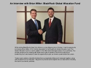 An Interview with Brian Miller: BlackRock Global Allocation Fund

While visiting BlackRock’s New York offices on a due diligence trip in October, I had the opportunity
to interview Brian Miller, CFA, Portfolio Specialist for the BlackRock Global Allocation fund. The
Global Allocation fund is a recent addition to the Alternative Strategies sleeve of our portfolios. The
primary purpose of my meeting with Brian was to get an update on the fund’s outlook and
positioning, but I also wanted to take the opportunity to give our clients a peek behind the curtain.
Today’s post contains a handful of slides from a presentation Brian and I reviewed together, along
with excerpts from our interview. My goal is to provide some insights into our rationale for including
the fund in our clients’ portfolios.

 