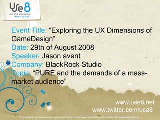 Event Title:  “Exploring the UX Dimensions of GameDesign” Date:  29th of August 2008 Speaker:  Jason avent Company:  BlackRock Studio Topic:  “PURE and the demands of a mass-market audience” www.use8.net www.twitter.com/use8  *The contents of this slideshow was presented at a Use8 event and reflects the views of the presenting parties ..  
