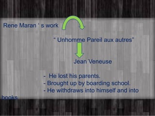 Rene Maran ‘ s work 
“ Unhomme Pareil aux autres” 
Jean Veneuse 
- He lost his parents. 
- Brought up by boarding school. 
- He withdraws into himself and into 
books 
 