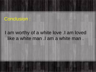 Conclusion : 
I am worthy of a white love .I am loved 
like a white man .I am a white man . 
 