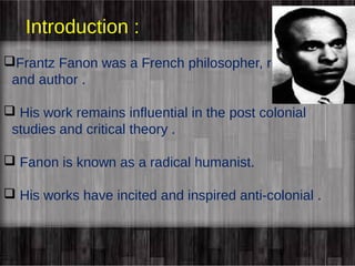 Introduction : 
Frantz Fanon was a French philosopher, revolutionary 
and author . 
 His work remains influential in the post colonial 
studies and critical theory . 
 Fanon is known as a radical humanist. 
 His works have incited and inspired anti-colonial . 
 