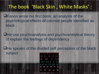 The book ‘Black Skin , White Masks’ : 
Fanon wrote his first book, an analysis of the 
psychological effects of colonial people identified as 
black . 
He use psychoanalysis and psychoanalytical theory 
of explain the feelings of dependency . 
He speaks of the divided self perception of the black 
subject . 
 