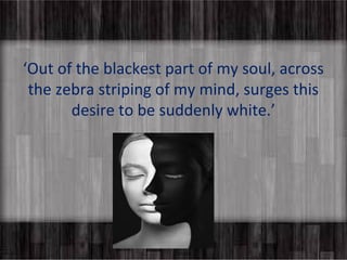 ‘Out of the blackest part of my soul, across 
the zebra striping of my mind, surges this 
desire to be suddenly white.’ 
 