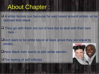 About Chapter : 
 A white female just because he was raised around whites so he 
seemed less black . 
 They go with them not out of love but to deal with their own 
race . 
Men want to be white too-or at least prove they are equal to 
whites . 
Here black men wants to join white women . 
The feeling of self inflicted . 
 