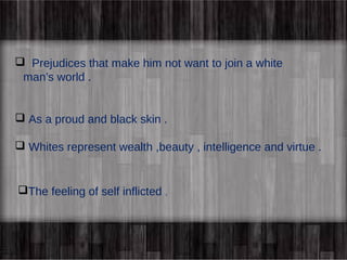  Prejudices that make him not want to join a white 
man’s world . 
 As a proud and black skin . 
 Whites represent wealth ,beauty , intelligence and virtue . 
The feeling of self inflicted . 
 