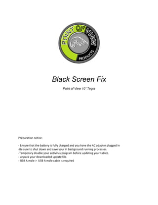 Black Screen Fix
Point of View 10” Tegra
Preparation notice:
- Ensure that the battery is fully charged and you have the AC adapter plugged in
-Be sure to shut down and save your in background running processes.
-Temporary disable your antivirus program before updating your tablet.
- unpack your downloaded update file.
- USB A male > USB A male cable is required
 
