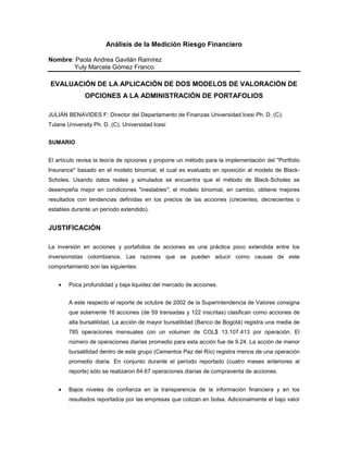 Análisis de la Medición Riesgo Financiero

Nombre: Paola Andrea Gavilán Ramírez
       Yuly Marcela Gómez Franco.

EVALUACIÓN DE LA APLICACIÓN DE DOS MODELOS DE VALORACIÓN DE
              OPCIONES A LA ADMINISTRACIÓN DE PORTAFOLIOS

JULIÁN BENAVIDES F: Director del Departamento de Finanzas Universidad Icesi Ph. D. (C).
Tulane University Ph. D. (C). Universidad Icesi


SUMARIO


El artículo revisa la teoría de opciones y propone un método para la implementación del "Portfolio
Insurance" basado en el modelo binomial, el cual es evaluado en oposición al modelo de Black-
Scholes. Usando datos reales y simulados se encuentra que el método de Black-Scholes se
desempeña mejor en condiciones "inestables"; el modelo binomial, en cambio, obtiene mejores
resultados con tendencias definidas en los precios de las acciones (crecientes, decrecientes o
estables durante un período extendido).


JUSTIFICACIÓN

La inversión en acciones y portafolios de acciones es una práctica poco extendida entre los
inversionistas colombianos. Las razones que se pueden aducir como causas de este
comportamiento son las siguientes:


    •   Poca profundidad y baja liquidez del mercado de acciones.


        A este respecto el reporte de octubre de 2002 de la Superintendencia de Valores consigna
        que solamente 16 acciones (de 59 transadas y 122 inscritas) clasifican como acciones de
        alta bursatilidad. La acción de mayor bursatilidad (Banco de Bogotá) registra una media de
        785 operaciones mensuales con un volumen de COL$ 13.107.413 por operación. El
        número de operaciones diarias promedio para esta acción fue de 9.24. La acción de menor
        bursatilidad dentro de este grupo (Cementos Paz del Río) registra menos de una operación
        promedio diaria. En conjunto durante el período reportado (cuatro meses anteriores al
        reporte) sólo se realizaron 64.67 operaciones diarias de compraventa de acciones.


    •   Bajos niveles de confianza en la transparencia de la información financiera y en los
        resultados reportados por las empresas que cotizan en bolsa. Adicionalmente el bajo valor
 