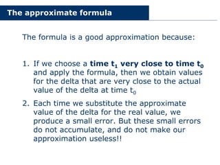 The approximate formula
The formula is a good approximation because:
1. If we choose a time t1 very close to time t0
and apply the formula, then we obtain values
for the delta that are very close to the actual
value of the delta at time t0
2. Each time we substitute the approximate
value of the delta for the real value, we
produce a small error. But these small errors
do not accumulate, and do not make our
approximation useless!!
 