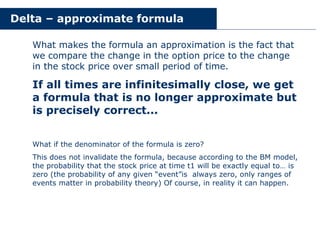 Delta – approximate formula
What makes the formula an approximation is the fact that
we compare the change in the option price to the change
in the stock price over small period of time.
If all times are infinitesimally close, we get
a formula that is no longer approximate but
is precisely correct...
What if the denominator of the formula is zero?
This does not invalidate the formula, because according to the BM model,
the probability that the stock price at time t1 will be exactly equal to… is
zero (the probability of any given “event”is always zero, only ranges of
events matter in probability theory) Of course, in reality it can happen.
 