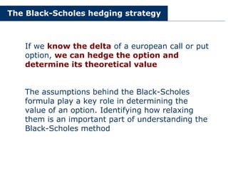 The Black-Scholes hedging strategy
If we know the delta of a european call or put
option, we can hedge the option and
determine its theoretical value
The assumptions behind the Black-Scholes
formula play a key role in determining the
value of an option. Identifying how relaxing
them is an important part of understanding the
Black-Scholes method
 
