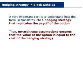 Hedging strategy in Black-Scholes
A very important part is to understand how the
formula translates into a hedging strategy
that replicates the payoff of the option
Then, no-arbitrage assumptions ensures
that the value of the option is equal to the
cost of the hedging strategy
 