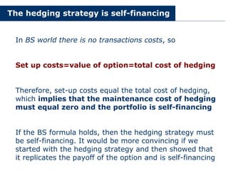 The hedging strategy is self-financing
In BS world there is no transactions costs, so
Set up costs=value of option=total cost of hedging
Therefore, set-up costs equal the total cost of hedging,
which implies that the maintenance cost of hedging
must equal zero and the portfolio is self-financing
If the BS formula holds, then the hedging strategy must
be self-financing. It would be more convincing if we
started with the hedging strategy and then showed that
it replicates the payoff of the option and is self-financing
 