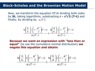 Black-Scholes and the Brownian Motion Model
Now, we transform the equation ST≥K dividing both sides
by St, taking logarithms, substracting r - σ
σ
σ
σ2/2 (T-t) and
finally, by dividing by t
-
T
σ
t
T
t
T
r
S
K
t
T
t
T
r
S
S
t
t
T
−
−








−
−








≥
−
−








−
−








σ
σ
σ
σ
)
(
2
ln
)
(
2
ln
2
2
Because we want an expression with “less than or
equal” (to use the cumulative normal distribution) we
negate this equation and obtain:
t
T
t
T
r
K
S
t
T
t
T
r
S
S t
T
t
−
−








−
+






≤
−
−








−
+








σ
σ
σ
σ
)
(
2
ln
)
(
2
ln
2
2
 