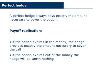 Perfect hedge
A perfect hedge always pays exactly the amount
necessary to cover the option.
Payoff replication:
• if the option expires in the money, the hedge
provides exactly the amount necessary to cover
the call
• if the option expires out of the money the
hedge will be worth nothing
 