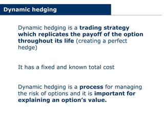 Dynamic hedging
Dynamic hedging is a trading strategy
which replicates the payoff of the option
throughout its life (creating a perfect
hedge)
It has a fixed and known total cost
Dynamic hedging is a process for managing
the risk of options and it is important for
explaining an option’s value.
 