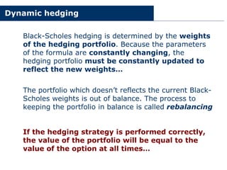 Dynamic hedging
Black-Scholes hedging is determined by the weights
of the hedging portfolio. Because the parameters
of the formula are constantly changing, the
hedging portfolio must be constantly updated to
reflect the new weights…
The portfolio which doesn’t reflects the current Black-
Scholes weights is out of balance. The process to
keeping the portfolio in balance is called rebalancing
If the hedging strategy is performed correctly,
the value of the portfolio will be equal to the
value of the option at all times…
 