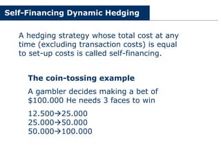 Self-Financing Dynamic Hedging
A hedging strategy whose total cost at any
time (excluding transaction costs) is equal
to set-up costs is called self-financing.
The coin-tossing example
A gambler decides making a bet of
$100.000 He needs 3 faces to win
12.500!25.000
25.000!50.000
50.000!100.000
 