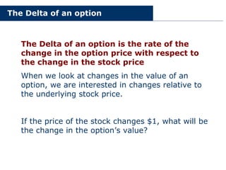The Delta of an option
The Delta of an option is the rate of the
change in the option price with respect to
the change in the stock price
When we look at changes in the value of an
option, we are interested in changes relative to
the underlying stock price.
If the price of the stock changes $1, what will be
the change in the option’s value?
 