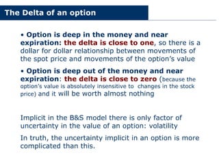 The Delta of an option
• Option is deep in the money and near
expiration: the delta is close to one, so there is a
dollar for dollar relationship between movements of
the spot price and movements of the option’s value
• Option is deep out of the money and near
expiration: the delta is close to zero (because the
option’s value is absolutely insensitive to changes in the stock
price) and it will be worth almost nothing
Implicit in the B&S model there is only factor of
uncertainty in the value of an option: volatility
In truth, the uncertainty implicit in an option is more
complicated than this.
 