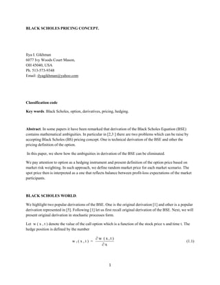 1
BLACK SCHOLES PRICING CONCEPT.
Ilya I. Gikhman
6077 Ivy Woods Court Mason,
OH 45040, USA
Ph. 513-573-9348
Email: ilyagikhman@yahoo.com
Classification code
Key words. Black Scholes, option, derivatives, pricing, hedging.
Abstract. In some papers it have been remarked that derivation of the Black Scholes Equation (BSE)
contains mathematical ambiguities. In particular in [2,3 ] there are two problems which can be raise by
accepting Black Scholes (BS) pricing concept. One is technical derivation of the BSE and other the
pricing definition of the option.
In this paper, we show how the ambiguities in derivation of the BSE can be eliminated.
We pay attention to option as a hedging instrument and present definition of the option price based on
market risk weighting. In such approach, we define random market price for each market scenario. The
spot price then is interpreted as a one that reflects balance between profit-loss expectations of the market
participants.
BLACK SCHOLES WORLD.
We highlight two popular derivations of the BSE. One is the original derivation [1] and other is a popular
derivation represented in [5]. Following [1] let us first recall original derivation of the BSE. Next, we will
present original derivation in stochastic processes form.
Let w ( x , t ) denote the value of the call option which is a function of the stock price x and time t. The
hedge position is defined by the number
w 1 ( x , t ) =
x
)t,x(w


(1.1)
 