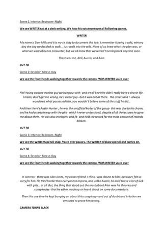 Scene 1: Interior:Bedroom- Night
We see WRITER sat at a desk writing. We hear his voiceoveroverall followingscenes.
WRITER
My name is Sam Mills and it is my sir duty to document this tale. I remember it being a cold, wintery
day the day we decided to walk... just walk into the wild. None of us knew what the plan was, or
what we were about to encounter, but we all knew that we weren’t turning back anytime soon.
There was me, Neil, Austin, and Alan
CUT TO
Scene 2: Exterior:Forest- Day
We see the four friendswalkingtogethertowards the camera. WithWRITER voice over
Neil Young wasthecraziest guy we hung outwith- and weall knew he didn’treally havea shotin life.
I mean, don’t get me wrong, he’s a cool guy- but it was not all there. The others and I- always
wondered what possessed him, you wouldn’t believe some of the stuff he did…
And then there’sAustin Hunter , he wasthe unofficialleaderof the group- this was due to his charm,
and he had a certain way with the girls- which I never understood, despite all of the lectures he gave
me about them. He was also intelligent and fit- and held the record for the most amount of records
broken.
CUT TO
Scene 3: Interior:Bedroom- Night
We see the WRITERS pencil snap- Voice over pauses. The WRITER replacespencil and carries on.
CUT TO
Scene 4: Exterior:Forest- Day
We see the four friendswalkingtogethertowards the camera. WithWRITER voice over
In contrast- there was Alan Jones, my closest friend. I think I was closest to him- because I felt so
sorry for him.He tried harderthan everyoneto impress,and unlike Austin,hedidn’thave a lot of luck
with girls… at all. But, the thing that stood out the most about Alan was his theories and
conspiracies- that he either made up or heard about on some documentary.
Then this one time he kept banging on about this conspiracy- and out of doubt and irritation we
ventured to prove him wrong.
CAMERA TURNS BLACK
 