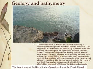 Geology and bathymetry




                       •   The modern basin is divided into two sub-basins by a
                           convexity extending south from the Crimean Peninsula. The
                           large shelf to the north of the basin is up to 190 km wide, and
                           features a shallow apron with gradients between 1:40 and
                           1:1000. The southern edge around Turkey and the western
                           edge around Georgia, however, are typified by a narrow shelf
                           that rarely exceeds 20 km in width and a steep apron that is
                           typically 1:40 gradient with numerous submarine canyons and
                           channel extensions. The Euxine abyssal plain in the centre of
                           the Black Sea reaches a maximum depth of 2,212 m
                           (7,257.22 ft) just south of Yalta on the Crimean Peninsula.
The littoral zone of the Black Sea is often referred to as the Pontic littoral.
 