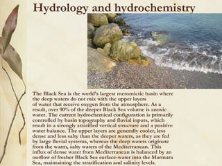 Hydrology and hydrochemistry




•   The Black Sea is the world’s largest meromictic basin where
    the deep waters do not mix with the upper layers
    of water that receive oxygen from the atmosphere. As a
    result, over 90% of the deeper Black Sea volume is anoxic
    water. The current hydrochemical configuration is primarily
    controlled by basin topography and fluvial inputs, which
    result in a strongly stratified vertical structure and a positive
    water balance. The upper layers are generally cooler, less
    dense and less salty than the deeper waters, as they are fed
    by large fluvial systems, whereas the deep waters originate
    from the warm, salty waters of the Mediterranean. This
    influx of dense water from Mediterranean is balanced by an
    outflow of fresher Black Sea surface-water into the Marmara
    Sea, maintaining the stratification and salinity levels.
 