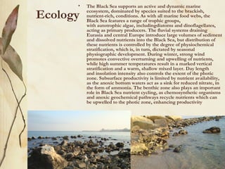 •   The Black Sea supports an active and dynamic marine

Ecology   ecosystem, dominated by species suited to the brackish,
          nutrient-rich, conditions. As with all marine food webs, the
          Black Sea features a range of trophic groups,
          with autotrophic algae, includingdiatoms and dinoflagellates,
          acting as primary producers. The fluvial systems draining
          Eurasia and central Europe introduce large volumes of sediment
          and dissolved nutrients into the Black Sea, but distribution of
          these nutrients is controlled by the degree of physiochemical
          stratification, which is, in turn, dictated by seasonal
          physiographic development. During winter, strong wind
          promotes convective overturning and upwelling of nutrients,
          while high summer temperatures result in a marked vertical
          stratification and a warm, shallow mixed layer. Day length
          and insolation intensity also controls the extent of the photic
          zone. Subsurface productivity is limited by nutrient availability,
          as the anoxic bottom waters act as a sink for reduced nitrate, in
          the form of ammonia. The benthic zone also plays an important
          role in Black Sea nutrient cycling, as chemosynthetic organisms
          and anoxic geochemical pathways recycle nutrients which can
          be upwelled to the photic zone, enhancing productivity
 